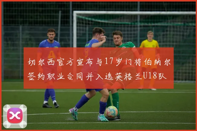 切尔西官方宣布与17岁门将伯纳尔签约职业合同并入选英格兰U18队