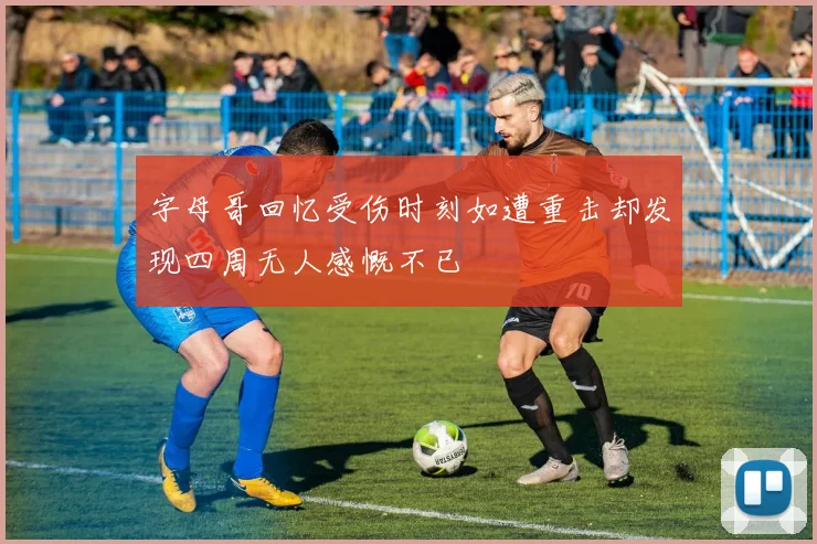 字母哥回忆受伤时刻如遭重击却发现四周无人感慨不已
