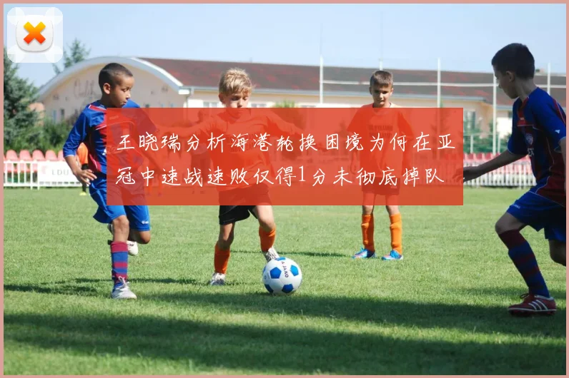 王晓瑞分析海港轮换困境为何在亚冠中速战速败仅得1分未彻底掉队