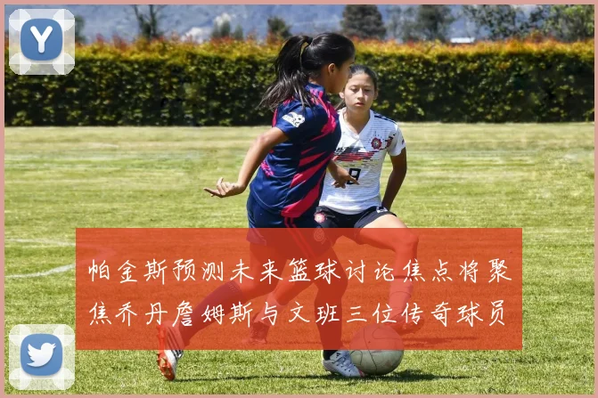 帕金斯预测未来篮球讨论焦点将聚焦乔丹詹姆斯与文班三位传奇球员