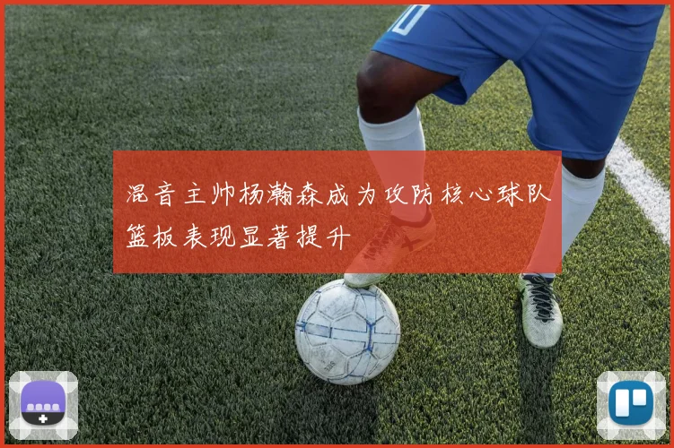 混音主帅杨瀚森成为攻防核心球队篮板表现显著提升