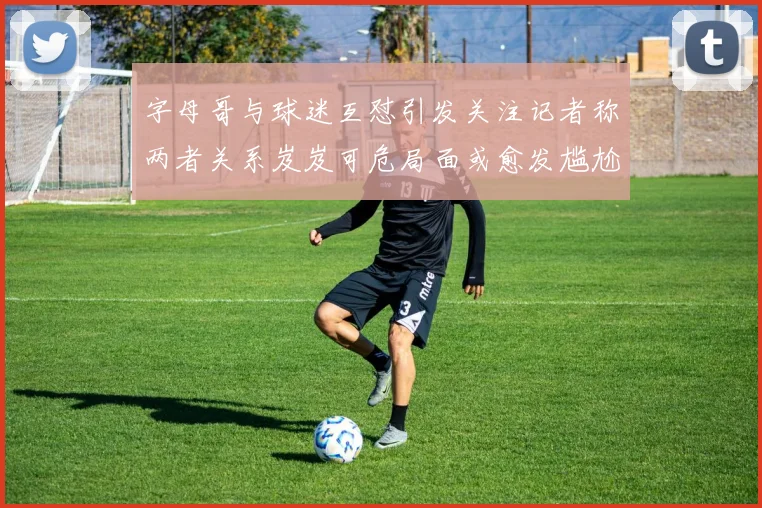 字母哥与球迷互怼引发关注记者称两者关系岌岌可危局面或愈发尴尬