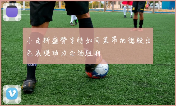 小南斯盛赞亨特如同莱昂纳德般出色表现助力全场胜利