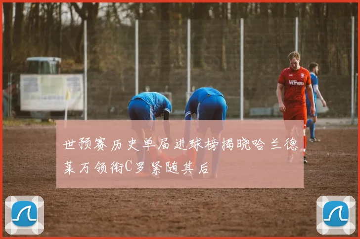 世预赛历史单届进球榜揭晓哈兰德莱万领衔C罗紧随其后