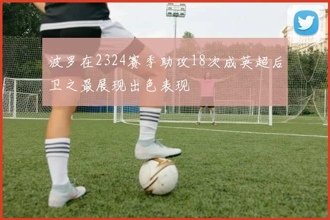 波罗在2324赛季助攻18次成英超后卫之最展现出色表现