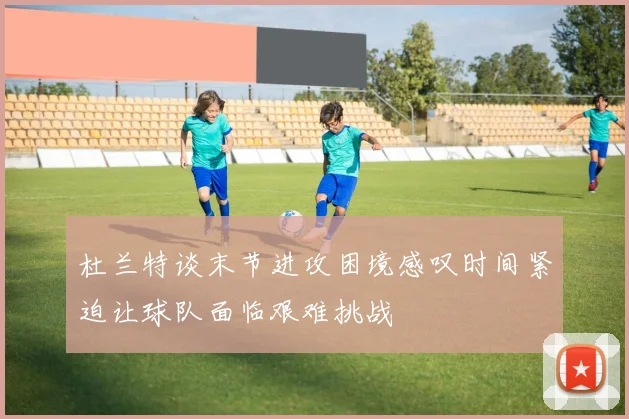 杜兰特谈末节进攻困境感叹时间紧迫让球队面临艰难挑战