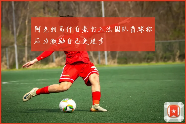 阿克利乌什自豪打入法国队首球称压力激励自己更进步