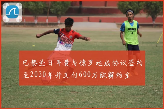 巴黎圣日耳曼与德罗达成协议签约至2030年并支付600万欧解约金