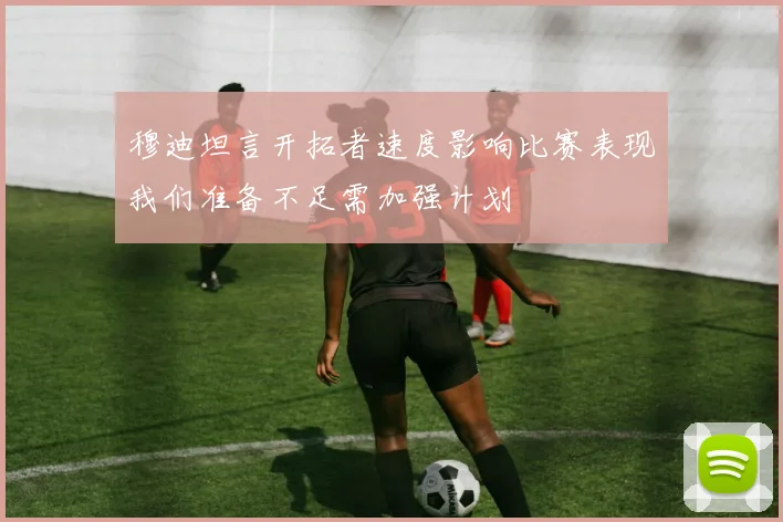 穆迪坦言开拓者速度影响比赛表现我们准备不足需加强计划