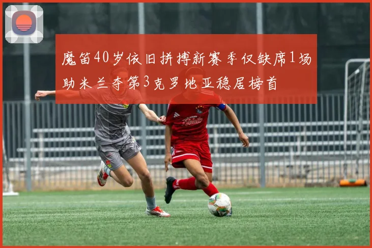魔笛40岁依旧拼搏新赛季仅缺席1场助米兰夺第3克罗地亚稳居榜首