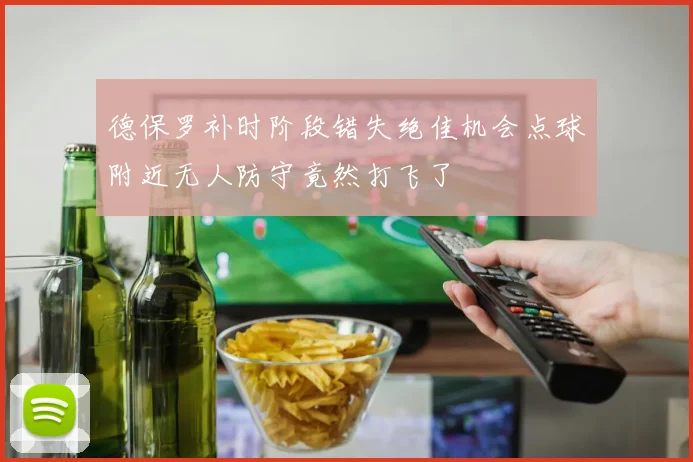德保罗补时阶段错失绝佳机会点球附近无人防守竟然打飞了