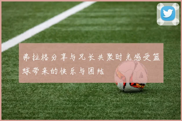 弗拉格分享与兄长共聚时光感受篮球带来的快乐与团结