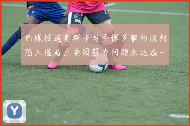 巴媒报道奥斯卡与圣保罗解约谈判陷入僵局主要因薪资问题未达成一致