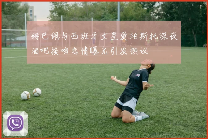 姆巴佩与西班牙女星爱珀斯托深夜酒吧接吻恋情曝光引发热议