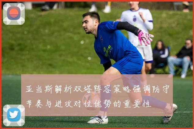 亚当斯解析双塔阵容策略强调防守节奏与进攻对位优势的重要性