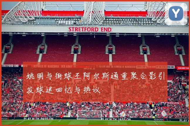 姚明与街球王阿尔斯通重聚合影引发球迷回忆与热议