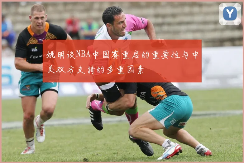 姚明谈NBA中国赛重启的重要性与中美双方支持的多重因素