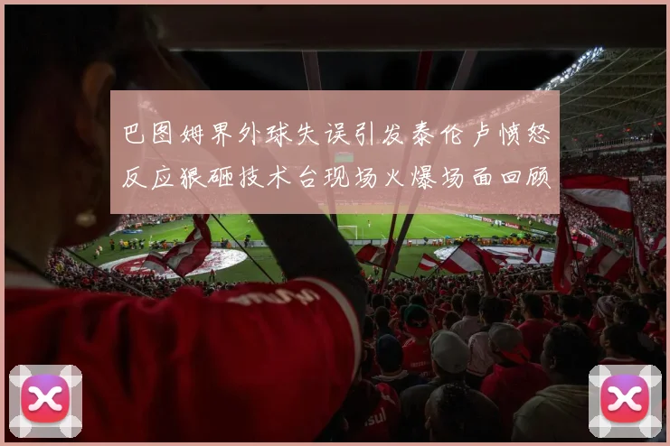 巴图姆界外球失误引发泰伦卢愤怒反应狠砸技术台现场火爆场面回顾