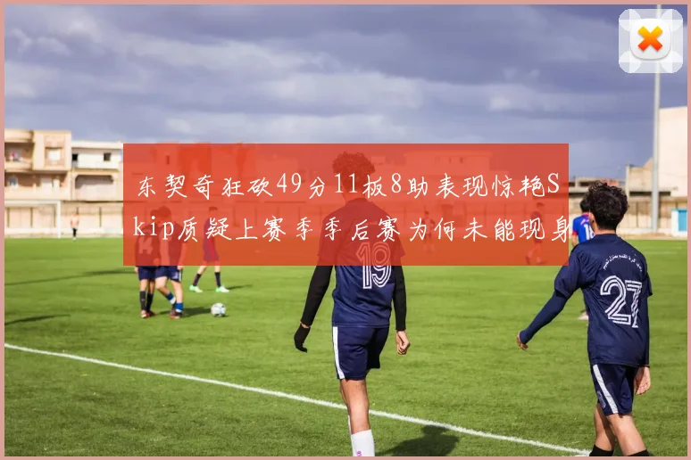 东契奇狂砍49分11板8助表现惊艳Skip质疑上赛季季后赛为何未能现身