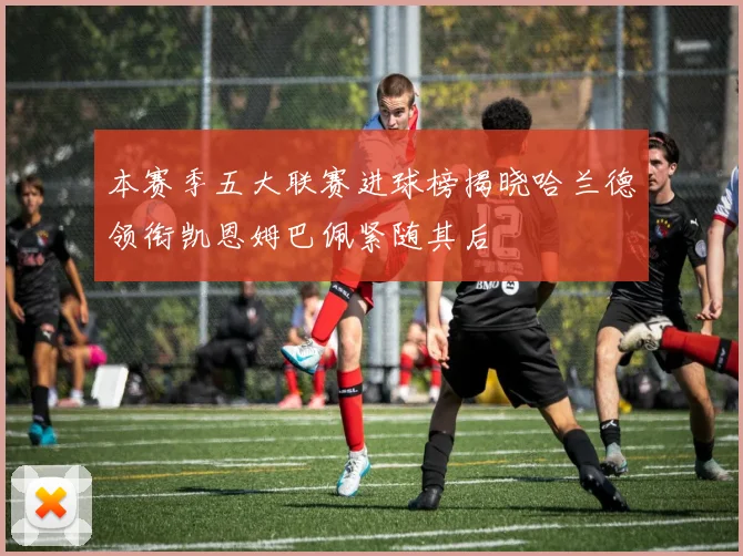 本赛季五大联赛进球榜揭晓哈兰德领衔凯恩姆巴佩紧随其后