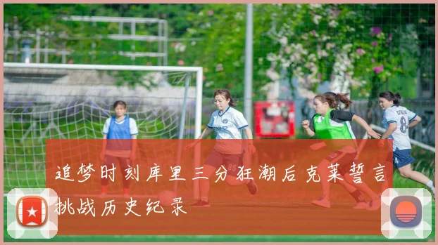 追梦时刻库里三分狂潮后克莱誓言挑战历史纪录