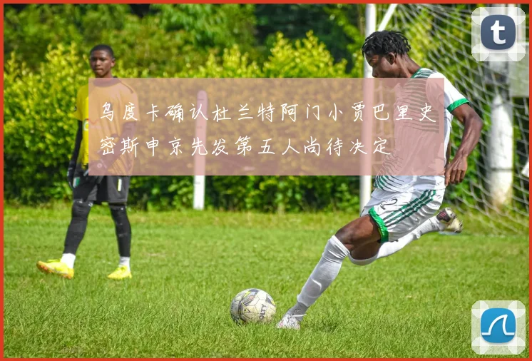 乌度卡确认杜兰特阿门小贾巴里史密斯申京先发第五人尚待决定
