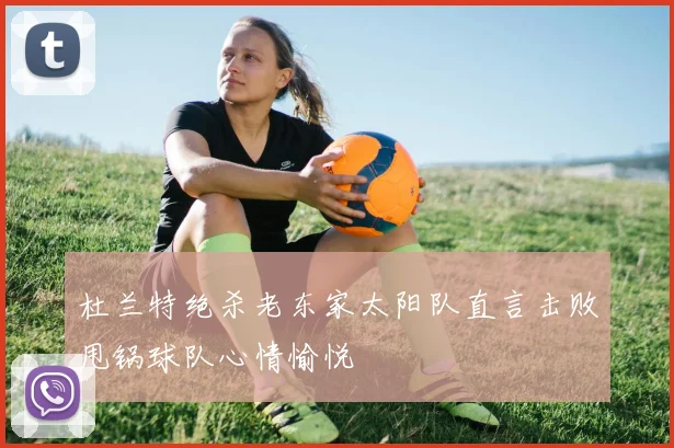 杜兰特绝杀老东家太阳队直言击败甩锅球队心情愉悦