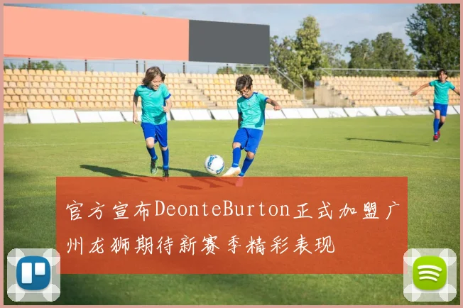 官方宣布DeonteBurton正式加盟广州龙狮期待新赛季精彩表现