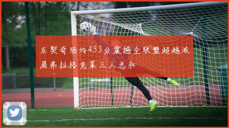 东契奇场均453分震撼全联盟超越浓眉弗拉格克莱三人总和