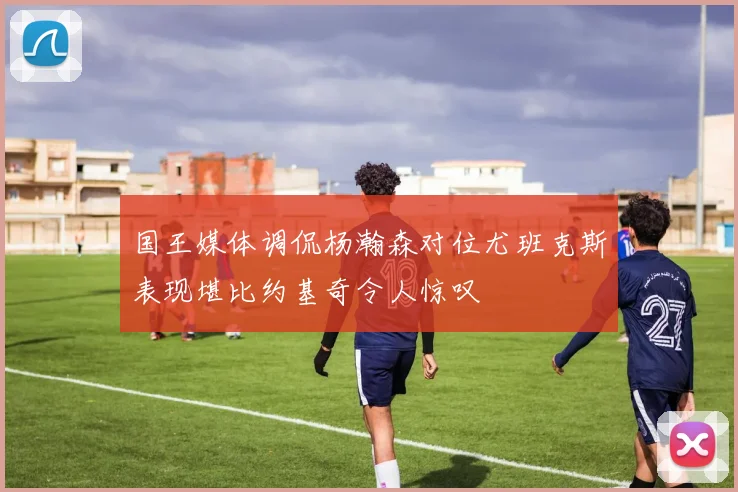 国王媒体调侃杨瀚森对位尤班克斯表现堪比约基奇令人惊叹
