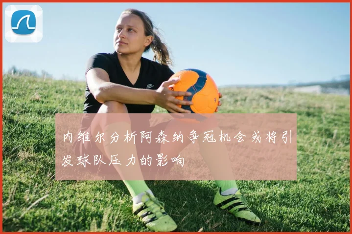 内维尔分析阿森纳争冠机会或将引发球队压力的影响