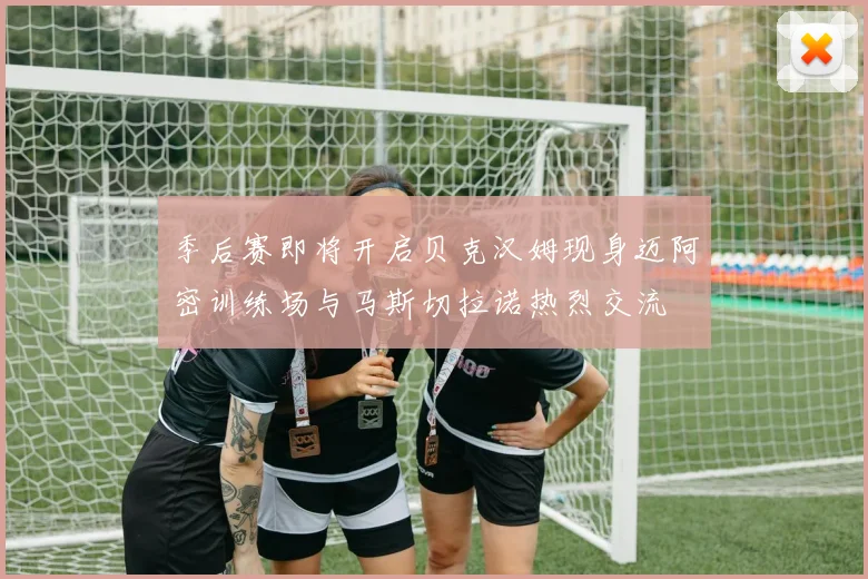 季后赛即将开启贝克汉姆现身迈阿密训练场与马斯切拉诺热烈交流