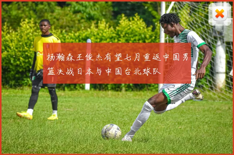 杨瀚森王俊杰有望七月重返中国男篮决战日本与中国台北球队