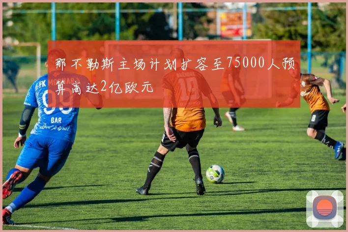 那不勒斯主场计划扩容至75000人预算高达2亿欧元
