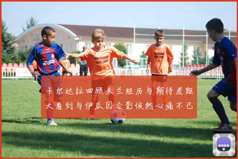 卡尔达拉回顾米兰经历与期待差距大看到与伊瓜因合影依然心痛不已