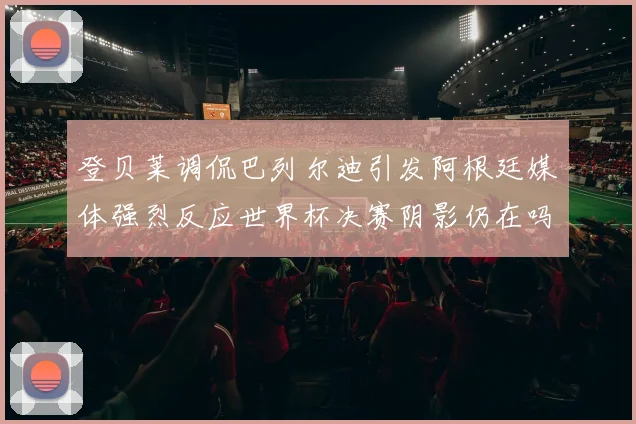登贝莱调侃巴列尔迪引发阿根廷媒体强烈反应世界杯决赛阴影仍在吗