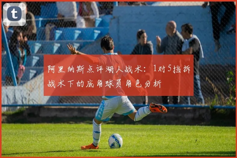 阿里纳斯点评湖人战术：1对5挡拆战术下的底角球员角色分析