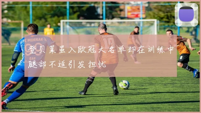 登贝莱虽入欧冠大名单却在训练中腿部不适引发担忧