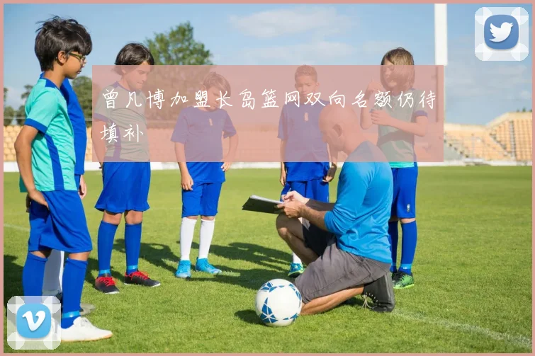 曾凡博加盟长岛篮网双向名额仍待填补